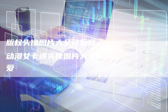 版权头像图片大全可爱图，动漫女卡通头像图片大全可爱