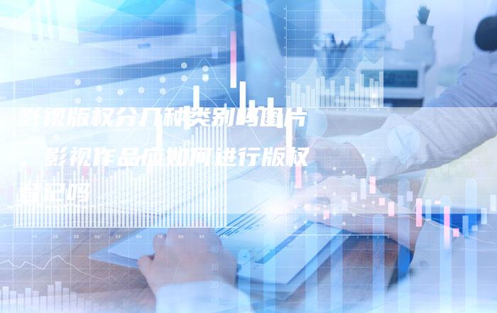 影视版权分几种类别吗图片，影视作品应如何进行版权登记吗