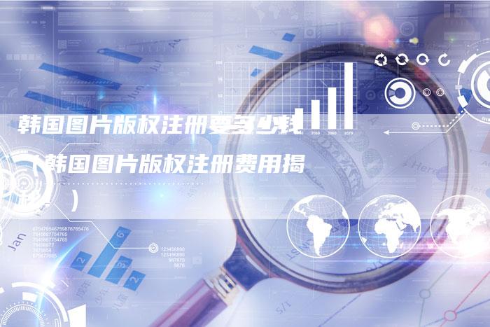 韩国图片版权注册要多少钱（韩国图片版权注册费用揭秘！）