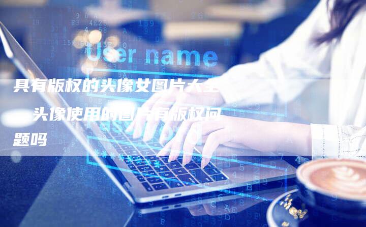 具有版权的头像女图片大全，头像使用的图片有版权问题吗