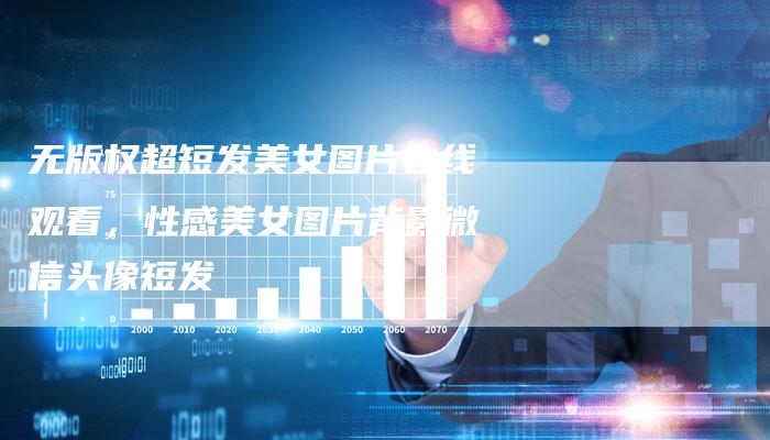 无版权超短发美女图片在线观看，性感美女图片背影微信头像短发