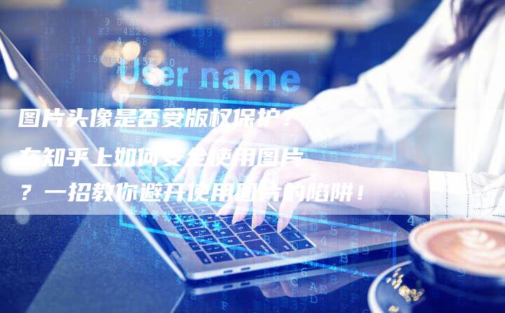 图片头像是否受版权保护？在知乎上如何安全使用图片？一招教你避开使用图片的陷阱！