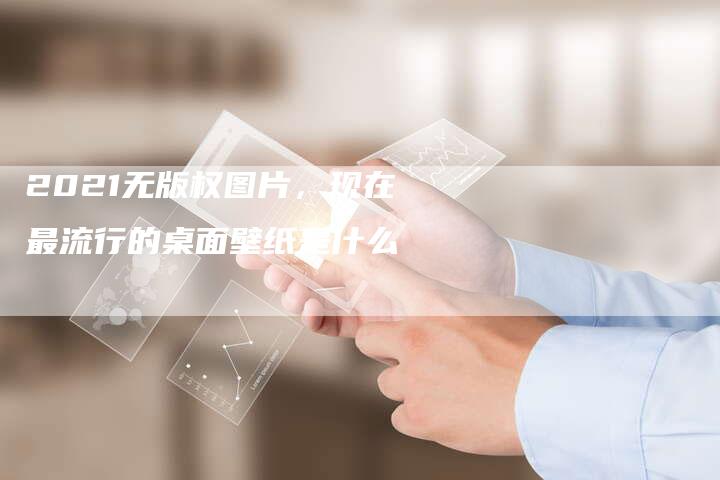 2021无版权图片，现在最流行的桌面壁纸是什么