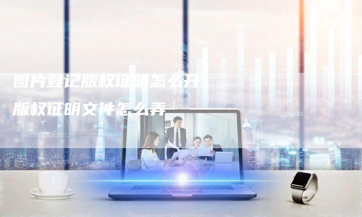 图片登记版权证明怎么开，版权证明文件怎么弄