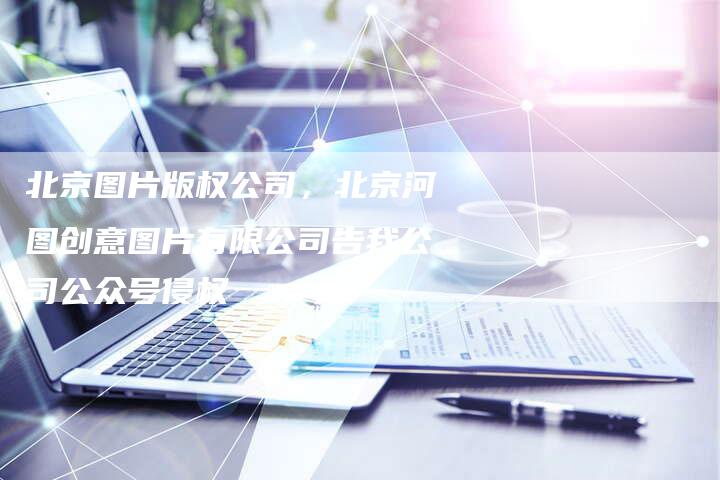 北京图片版权公司，北京河图创意图片有限公司告我公司公众号侵权