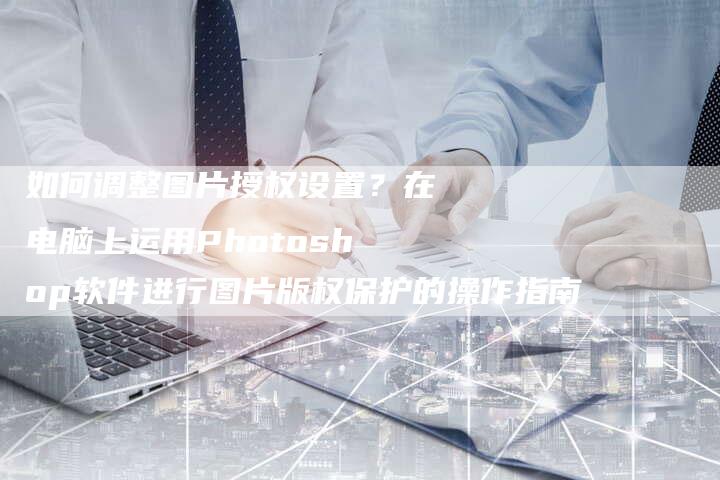 如何调整图片授权设置？在电脑上运用Photoshop软件进行图片版权保护的操作指南