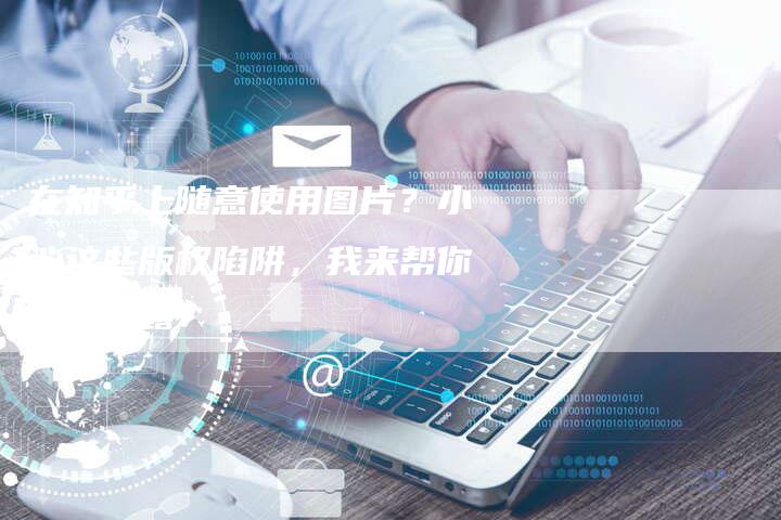 在知乎上随意使用图片？小心这些版权陷阱，我来帮你一一揭露！