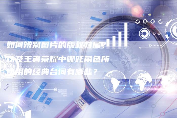 如何辨别图片的版权归属？以及王者荣耀中哪吒角色所使用的经典台词有哪些？