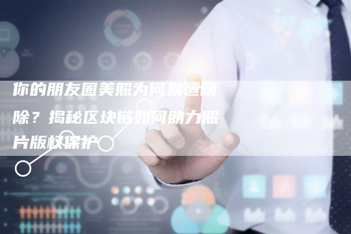 你的朋友圈美照为何易遭删除？揭秘区块链如何助力照片版权保护