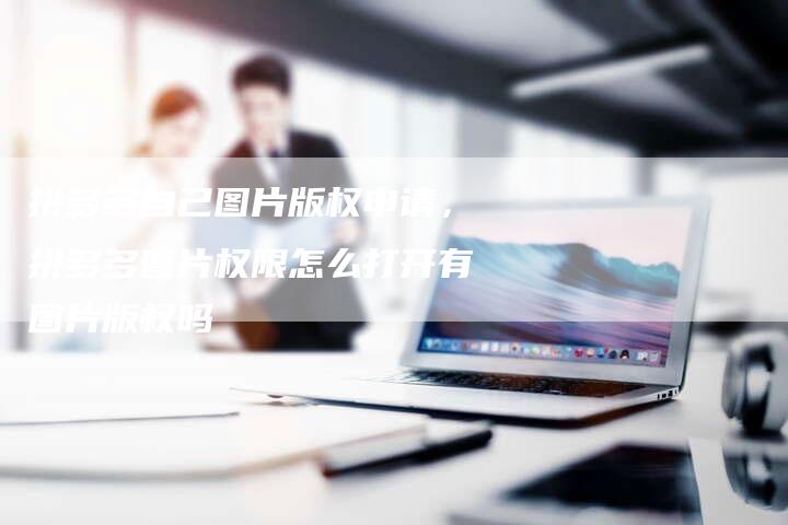 拼多多自己图片版权申请，拼多多图片权限怎么打开有图片版权吗