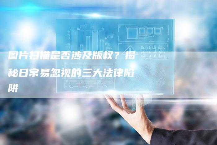 图片扫描是否涉及版权？揭秘日常易忽视的三大法律陷阱