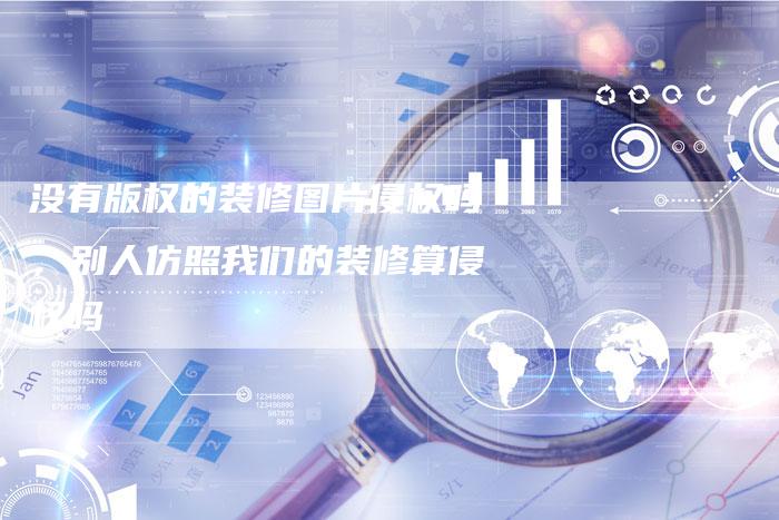 没有版权的装修图片侵权吗，别人仿照我们的装修算侵权吗