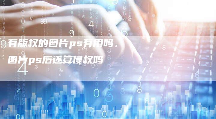 有版权的图片ps有用吗，图片ps后还算侵权吗