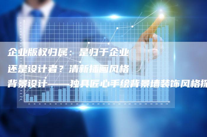 企业版权归属：是归于企业还是设计者？清新插画风格背景设计——独具匠心手绘背景墙装饰风格探讨