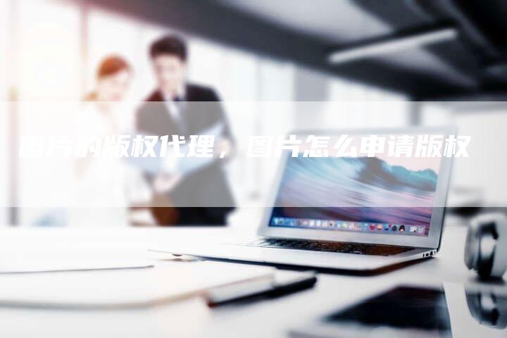 图片的版权代理，图片怎么申请版权
