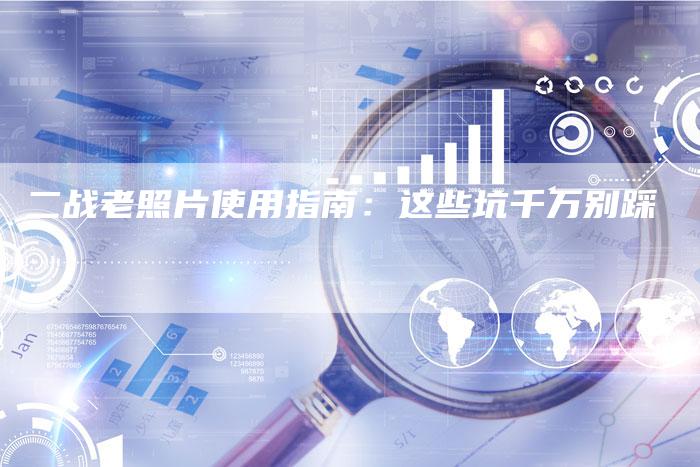 二战老照片使用指南：这些坑千万别踩