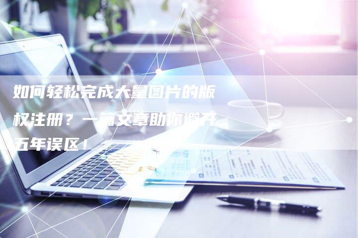 如何轻松完成大量图片的版权注册？一篇文章助你避开五年误区！