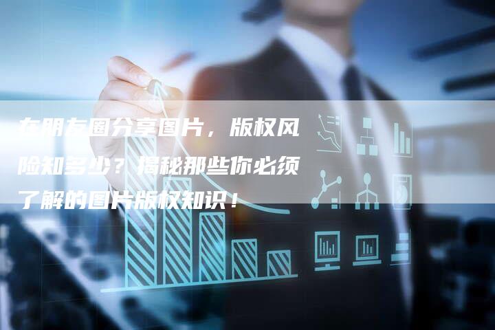 在朋友圈分享图片，版权风险知多少？揭秘那些你必须了解的图片版权知识！