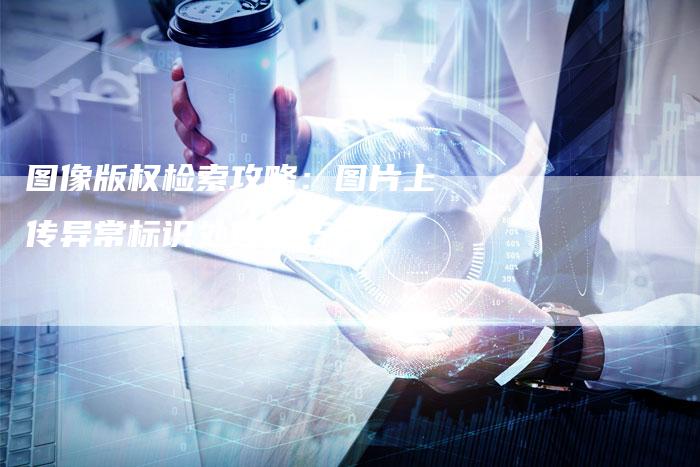 图像版权检索攻略：图片上传异常标识处理技巧