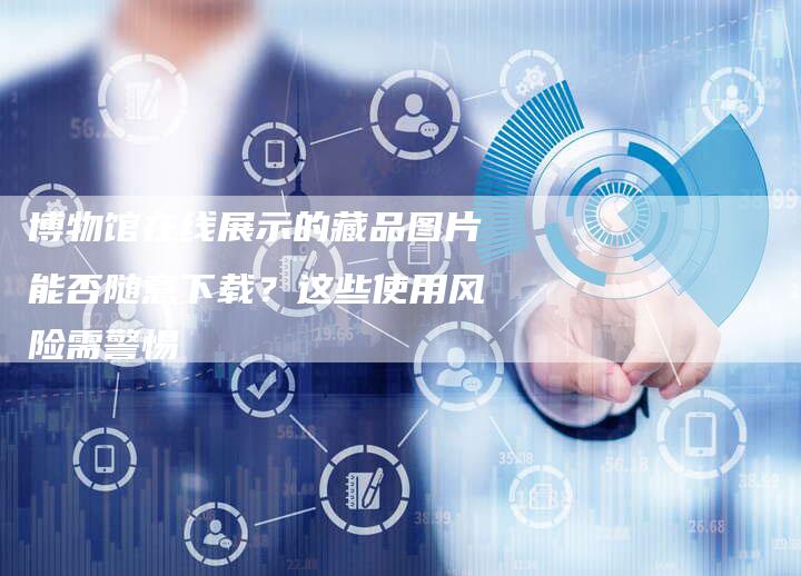 博物馆在线展示的藏品图片能否随意下载？这些使用风险需警惕