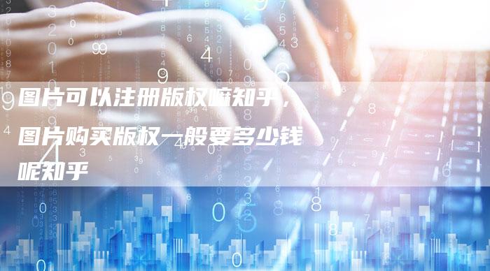 图片可以注册版权嘛知乎，图片购买版权一般要多少钱呢知乎