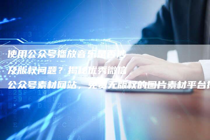 使用公众号播放音乐是否涉及版权问题？揭秘优秀微信公众号素材网站，免费无版权的图片素材平台推荐！