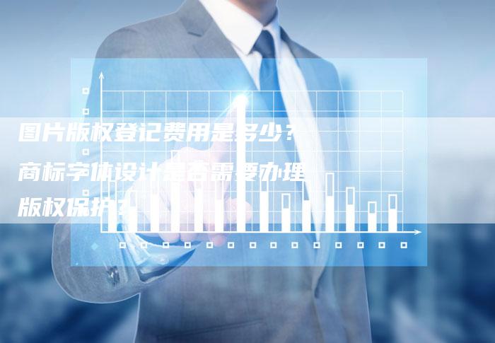 图片版权登记费用是多少？商标字体设计是否需要办理版权保护？