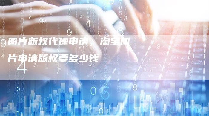 图片版权代理申请，淘宝图片申请版权要多少钱