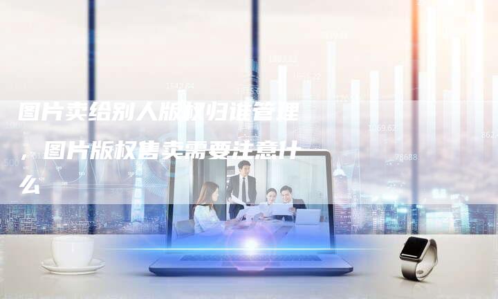 图片卖给别人版权归谁管理，图片版权售卖需要注意什么