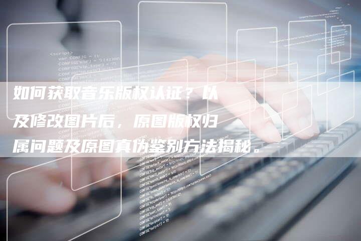 如何获取音乐版权认证？以及修改图片后，原图版权归属问题及原图真伪鉴别方法揭秘。