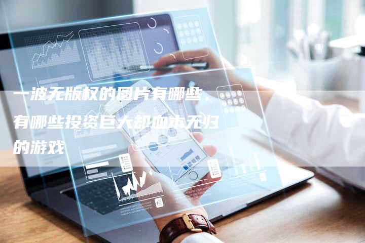 一波无版权的图片有哪些，有哪些投资巨大却血本无归的游戏