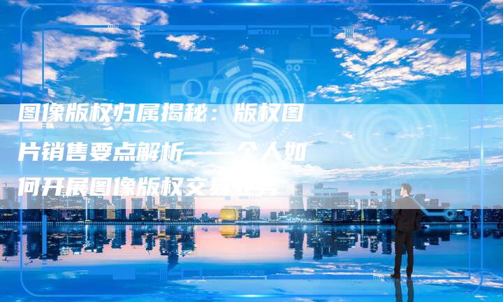 图像版权归属揭秘：版权图片销售要点解析——个人如何开展图像版权交易业务