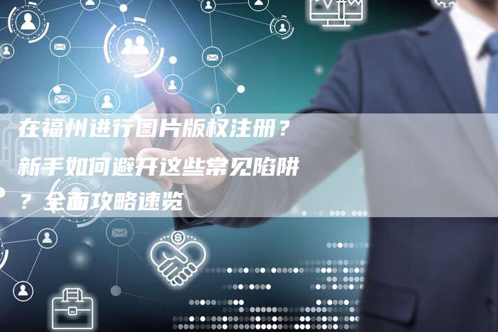 在福州进行图片版权注册？新手如何避开这些常见陷阱？全面攻略速览