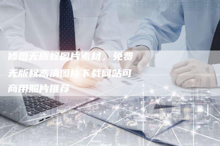 修图无版权图片素材，免费无版权高清图片下载网站可商用照片推荐