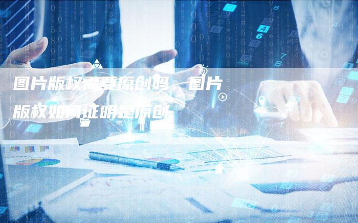 图片版权需要原创吗，图片版权如何证明是原创