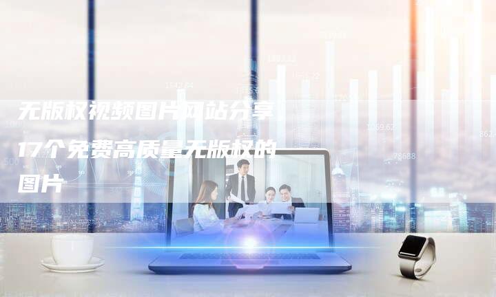 无版权视频图片网站分享，17个免费高质量无版权的图片