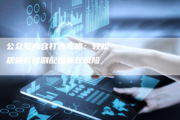 公众号内容打造攻略：轻松规避影视剧配图版权风险