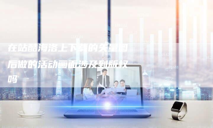在站酷海洛上下载的矢量图后做的活动画面涉及到版权吗