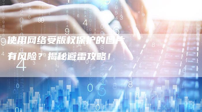使用网络受版权保护的图片有风险？揭秘避雷攻略！