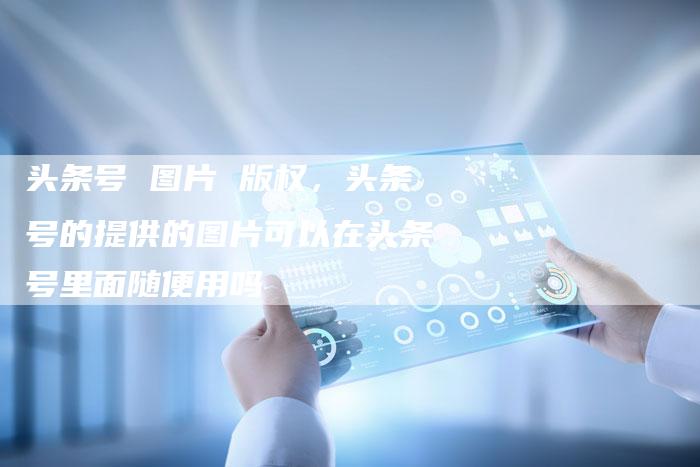 头条号 图片 版权，头条号的提供的图片可以在头条号里面随便用吗