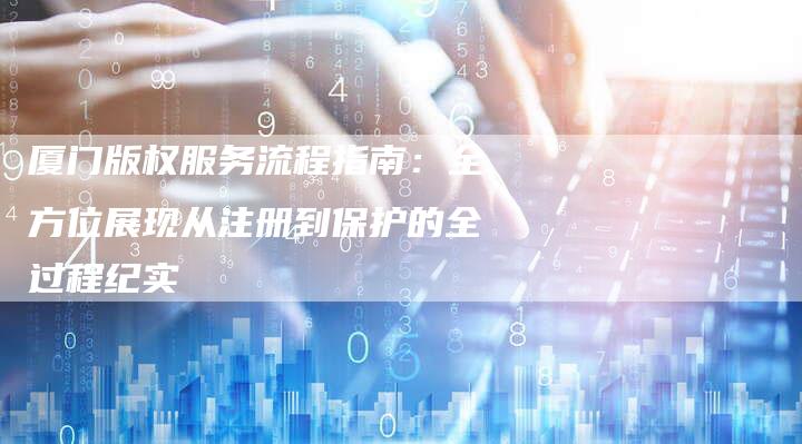 厦门版权服务流程指南：全方位展现从注册到保护的全过程纪实