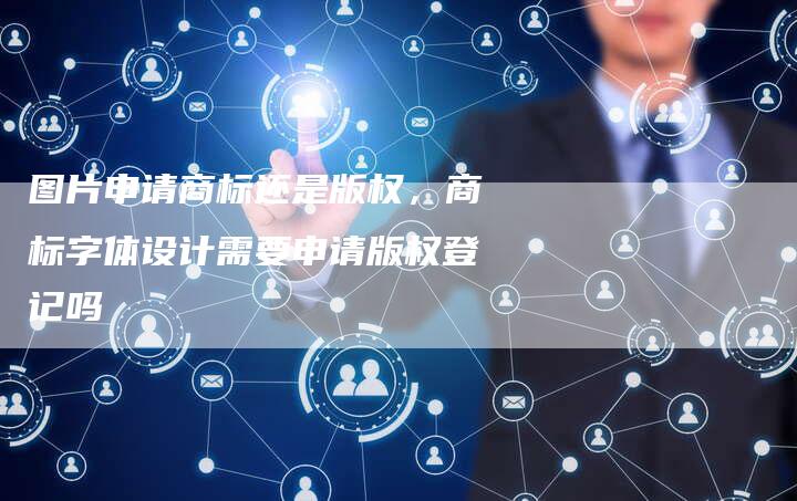 图片申请商标还是版权，商标字体设计需要申请版权登记吗