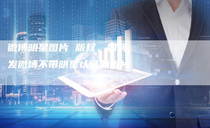微博明星图片 版权，如何发微博不带明星认证的图片