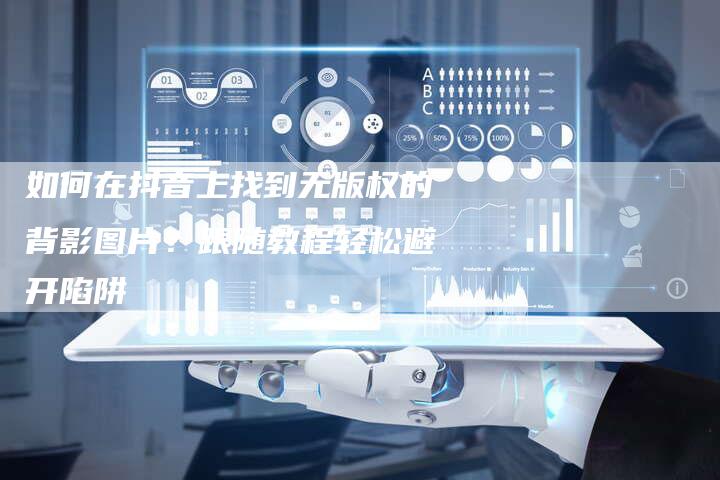 如何在抖音上找到无版权的背影图片？跟随教程轻松避开陷阱