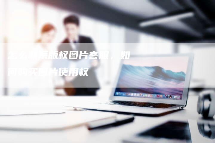 怎么联系版权图片客服，如何购买图片使用权