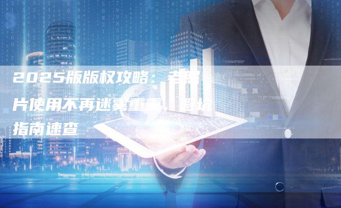 2025版版权攻略：老照片使用不再迷雾重重，避坑指南速查