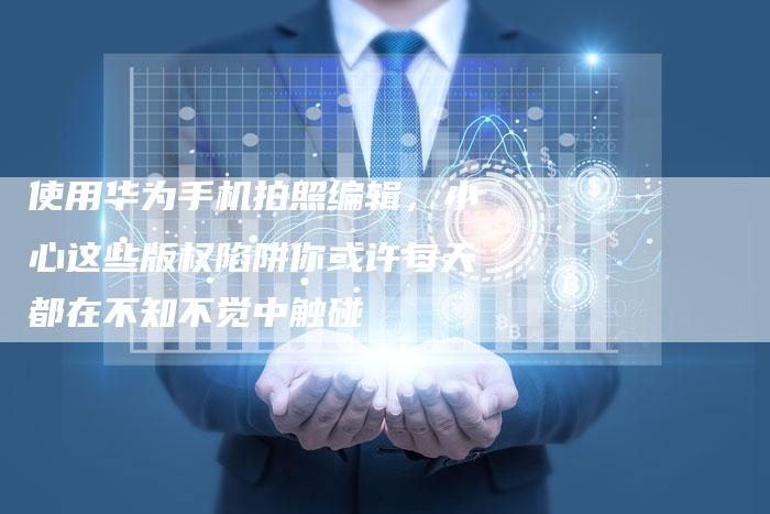 使用华为手机拍照编辑，小心这些版权陷阱你或许每天都在不知不觉中触碰