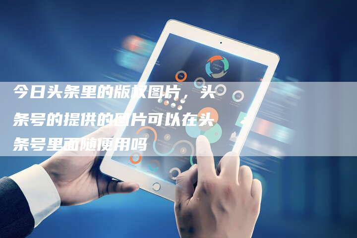 今日头条里的版权图片，头条号的提供的图片可以在头条号里面随便用吗