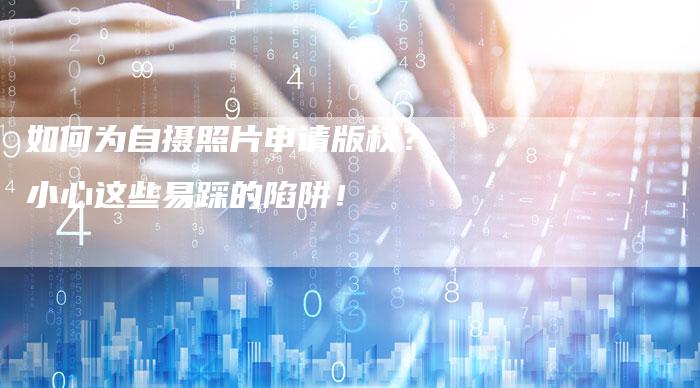 如何为自摄照片申请版权？小心这些易踩的陷阱！