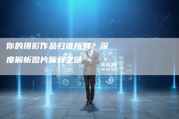 你的摄影作品归谁所有？深度解析图片版权之谜